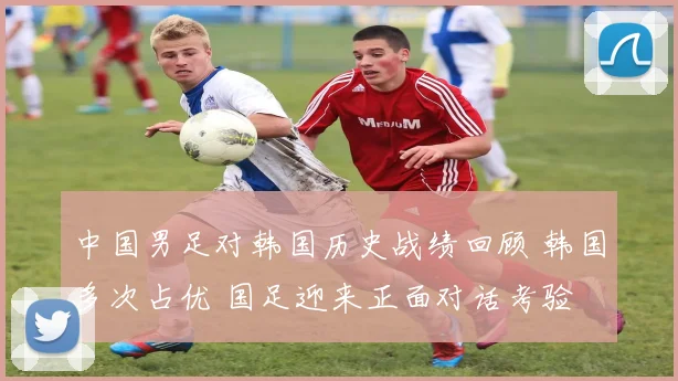 中国男足对韩国历史战绩回顾 韩国多次占优 国足迎来正面对话考验