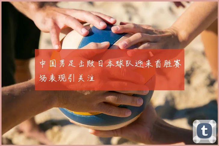 中国男足击败日本球队迎来首胜赛场表现引关注