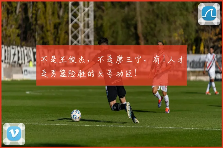 不是王俊杰，不是廖三宁，有1人才是男篮险胜的头号功臣！