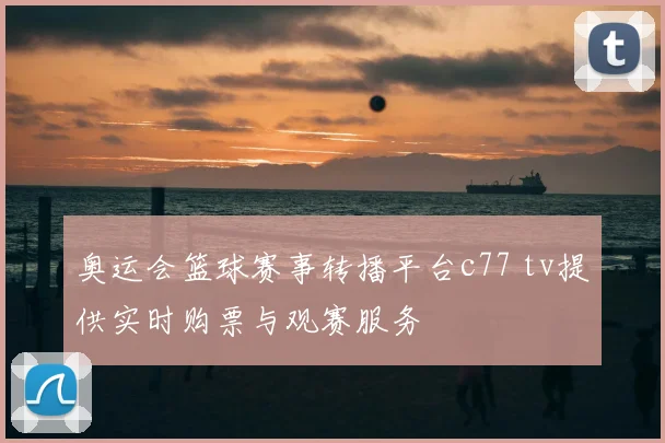 奥运会篮球赛事转播平台c77 tv提供实时购票与观赛服务