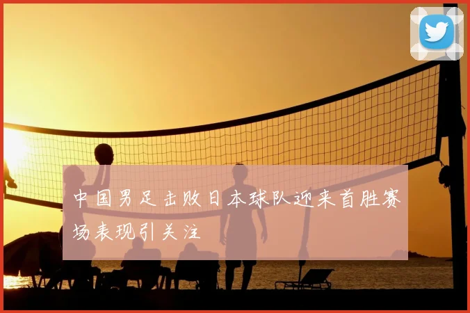 中国男足击败日本球队迎来首胜赛场表现引关注