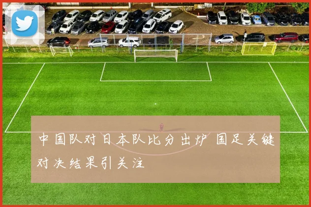 中国队对日本队比分出炉 国足关键对决结果引关注