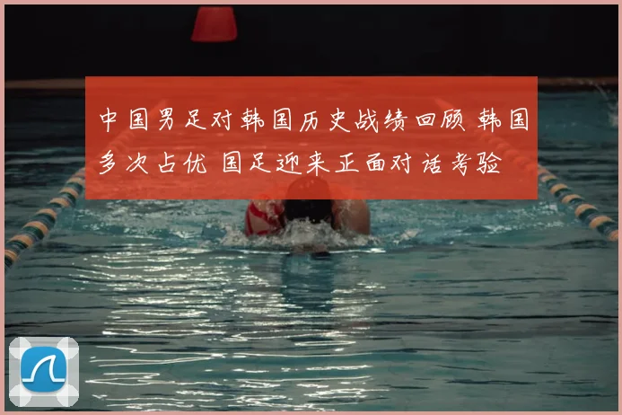 中国男足对韩国历史战绩回顾 韩国多次占优 国足迎来正面对话考验
