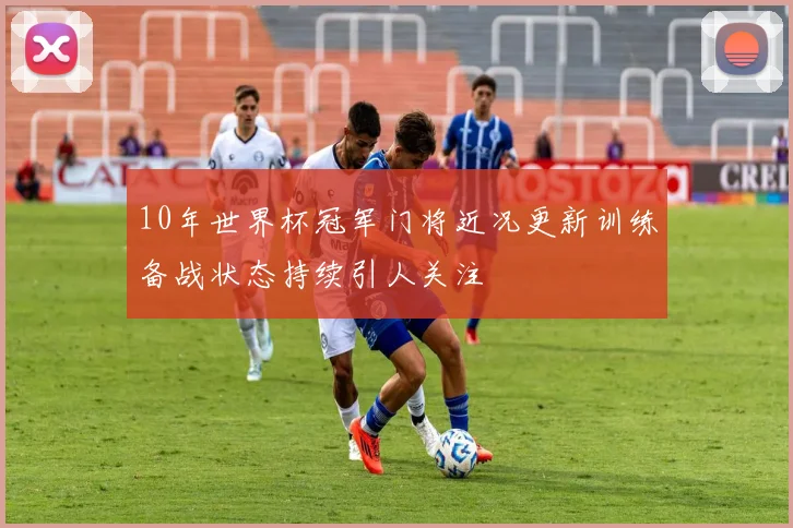 10年世界杯冠军门将近况更新训练备战状态持续引人关注