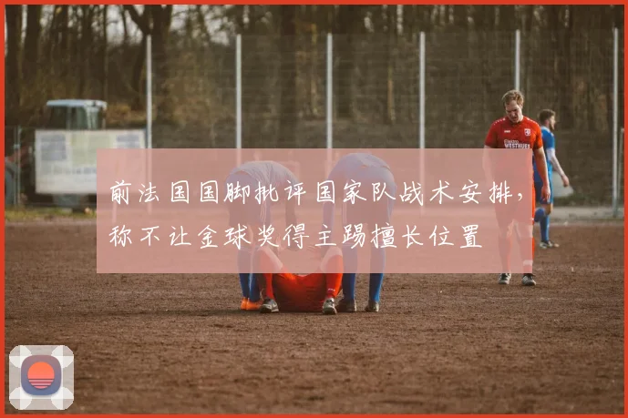 前法国国脚批评国家队战术安排，称不让金球奖得主踢擅长位置